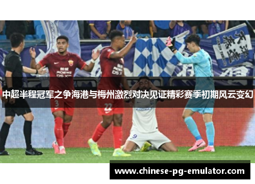 中超半程冠军之争海港与梅州激烈对决见证精彩赛季初期风云变幻