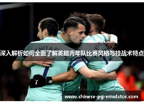 深入解析如何全面了解英超青年队比赛风格与技战术特点 深入解析如何全面了解英超青年队比赛风格与技战术特点