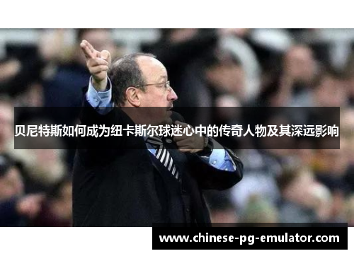 贝尼特斯如何成为纽卡斯尔球迷心中的传奇人物及其深远影响 贝尼特斯如何成为纽卡斯尔球迷心中的传奇人物及其深远影响
