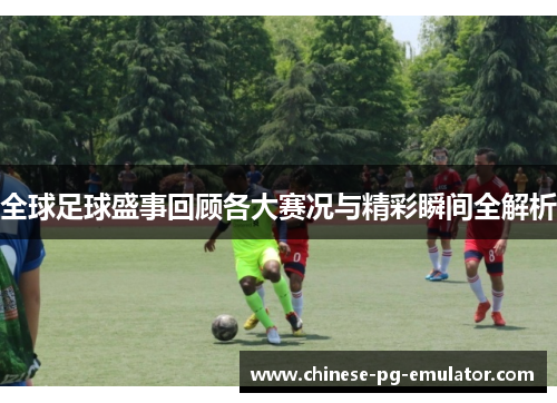全球足球盛事回顾各大赛况与精彩瞬间全解析