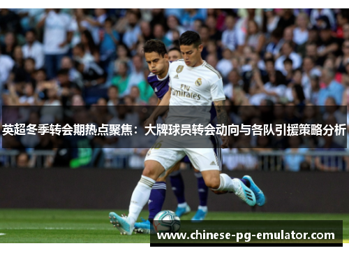 英超冬季转会期热点聚焦:大牌球员转会动向与各队引援策略分析 英超冬季转会期热点聚焦:大牌球员转会动向与各队引援策略分析