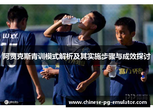阿贾克斯青训模式解析及其实施步骤与成效探讨 阿贾克斯青训模式解析及其实施步骤与成效探讨
