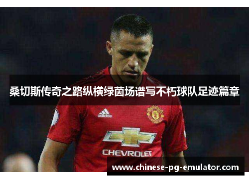 桑切斯传奇之路纵横绿茵场谱写不朽球队足迹篇章