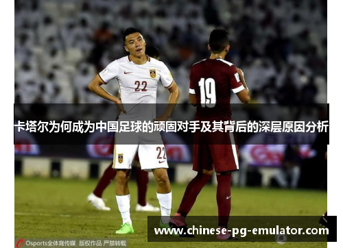 卡塔尔为何成为中国足球的顽固对手及其背后的深层原因分析 卡塔尔为何成为中国足球的顽固对手及其背后的深层原因分析