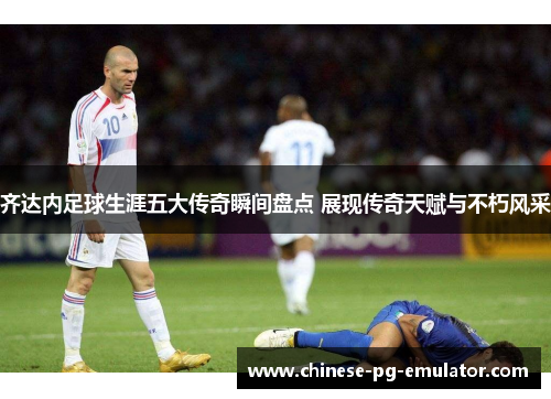 齐达内足球生涯五大传奇瞬间盘点 展现传奇天赋与不朽风采