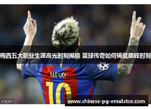 梅西五大职业生涯高光时刻揭晓 篮球传奇如何铸就巅峰时刻