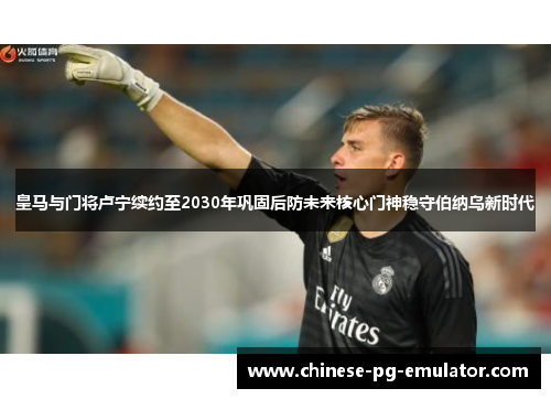 皇马与门将卢宁续约至2030年巩固后防未来核心门神稳守伯纳乌新时代